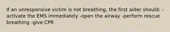 If an unresponsive victim is not breathing, the first aider should: -activate the EMS immediately -open the airway -perform rescue breathing -give CPR