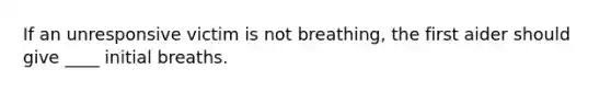 If an unresponsive victim is not breathing, the first aider should give ____ initial breaths.