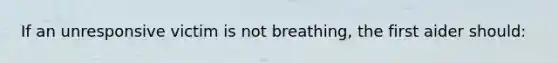 If an unresponsive victim is not breathing, the first aider should: