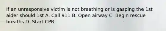 If an unresponsive victim is not breathing or is gasping the 1st aider should 1st A. Call 911 B. Open airway C. Begin rescue breaths D. Start CPR