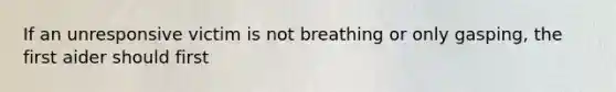 If an unresponsive victim is not breathing or only gasping, the first aider should first