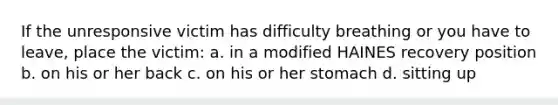 If the unresponsive victim has difficulty breathing or you have to leave, place the victim: a. in a modified HAINES recovery position b. on his or her back c. on his or her stomach d. sitting up