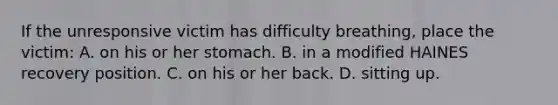 If the unresponsive victim has difficulty breathing, place the victim: A. on his or her stomach. B. in a modified HAINES recovery position. C. on his or her back. D. sitting up.