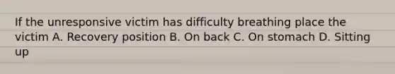If the unresponsive victim has difficulty breathing place the victim A. Recovery position B. On back C. On stomach D. Sitting up