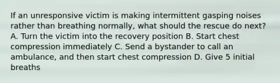 If an unresponsive victim is making intermittent gasping noises rather than breathing normally, what should the rescue do next? A. Turn the victim into the recovery position B. Start chest compression immediately C. Send a bystander to call an ambulance, and then start chest compression D. Give 5 initial breaths