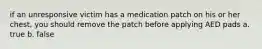 if an unresponsive victim has a medication patch on his or her chest, you should remove the patch before applying AED pads a. true b. false