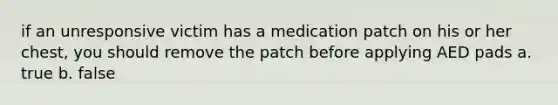 if an unresponsive victim has a medication patch on his or her chest, you should remove the patch before applying AED pads a. true b. false