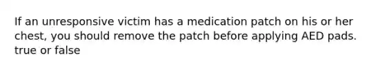 If an unresponsive victim has a medication patch on his or her chest, you should remove the patch before applying AED pads. true or false