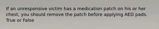 If an unresponsive victim has a medication patch on his or her chest, you should remove the patch before applying AED pads. True or False