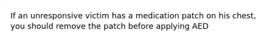 If an unresponsive victim has a medication patch on his chest, you should remove the patch before applying AED