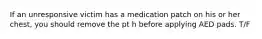 If an unresponsive victim has a medication patch on his or her chest, you should remove the pt h before applying AED pads. T/F