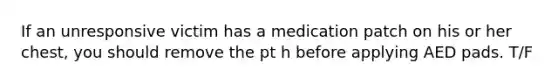 If an unresponsive victim has a medication patch on his or her chest, you should remove the pt h before applying AED pads. T/F