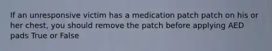 If an unresponsive victim has a medication patch patch on his or her chest, you should remove the patch before applying AED pads True or False