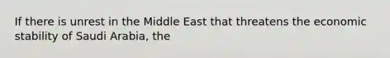 If there is unrest in the Middle East that threatens the economic stability of Saudi​ Arabia, the