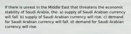 If there is unrest in the Middle East that threatens the economic stability of Saudi​ Arabia, the: a) supply of Saudi Arabian currency will fall. b) supply of Saudi Arabian currency will rise. c) demand for Saudi Arabian currency will fall. d) demand for Saudi Arabian currency will rise.