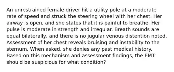 An unrestrained female driver hit a utility pole at a moderate rate of speed and struck the steering wheel with her chest. Her airway is​ open, and she states that it is painful to breathe. Her pulse is moderate in strength and irregular. Breath sounds are equal​ bilaterally, and there is no jugular venous distention noted. Assessment of her chest reveals bruising and instability to the sternum. When​ asked, she denies any past medical history. Based on this mechanism and assessment​ findings, the EMT should be suspicious for what​ condition?