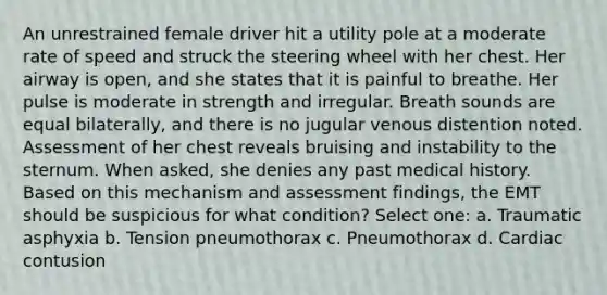 An unrestrained female driver hit a utility pole at a moderate rate of speed and struck the steering wheel with her chest. Her airway is open, and she states that it is painful to breathe. Her pulse is moderate in strength and irregular. Breath sounds are equal bilaterally, and there is no jugular venous distention noted. Assessment of her chest reveals bruising and instability to the sternum. When asked, she denies any past medical history. Based on this mechanism and assessment findings, the EMT should be suspicious for what condition? Select one: a. Traumatic asphyxia b. Tension pneumothorax c. Pneumothorax d. Cardiac contusion