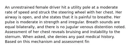 An unrestrained female driver hit a utility pole at a moderate rate of speed and struck the steering wheel with her chest. Her airway is​ open, and she states that it is painful to breathe. Her pulse is moderate in strength and irregular. Breath sounds are equal​ bilaterally, and there is no jugular venous distention noted. Assessment of her chest reveals bruising and instability to the sternum. When​ asked, she denies any past medical history. Based on this mechanism and assessment​ fin