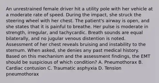 An unrestrained female driver hit a utility pole with her vehicle at a moderate rate of speed. During the​ impact, she struck the steering wheel with her chest. The​ patient's airway is​ open, and she states that it is painful to breathe. Her pulse is moderate in​ strength, irregular, and tachycardic. Breath sounds are equal​ bilaterally, and no jugular venous distention is noted. Assessment of her chest reveals bruising and instability to the sternum. When​ asked, she denies any past medical history. Based on this mechanism and the assessment​ findings, the EMT should be suspicious of which​ condition? A. Pneumothorax B. Cardiac contusion C. Traumatic asphyxia D. Tension pneumothorax