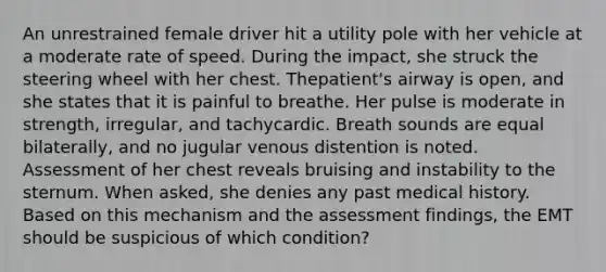 An unrestrained female driver hit a utility pole with her vehicle at a moderate rate of speed. During the​ impact, she struck the steering wheel with her chest. The​patient's airway is​ open, and she states that it is painful to breathe. Her pulse is moderate in​ strength, irregular, and tachycardic. Breath sounds are equal​ bilaterally, and no jugular venous distention is noted. Assessment of her chest reveals bruising and instability to the sternum. When​ asked, she denies any past medical history. Based on this mechanism and the assessment​ findings, the EMT should be suspicious of which​ condition?