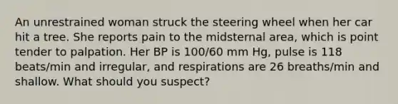 An unrestrained woman struck the steering wheel when her car hit a tree. She reports pain to the midsternal area, which is point tender to palpation. Her BP is 100/60 mm Hg, pulse is 118 beats/min and irregular, and respirations are 26 breaths/min and shallow. What should you suspect?