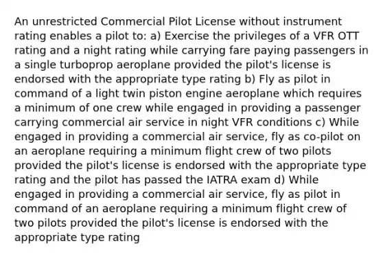 An unrestricted Commercial Pilot License without instrument rating enables a pilot to: a) Exercise the privileges of a VFR OTT rating and a night rating while carrying fare paying passengers in a single turboprop aeroplane provided the pilot's license is endorsed with the appropriate type rating b) Fly as pilot in command of a light twin piston engine aeroplane which requires a minimum of one crew while engaged in providing a passenger carrying commercial air service in night VFR conditions c) While engaged in providing a commercial air service, fly as co-pilot on an aeroplane requiring a minimum flight crew of two pilots provided the pilot's license is endorsed with the appropriate type rating and the pilot has passed the IATRA exam d) While engaged in providing a commercial air service, fly as pilot in command of an aeroplane requiring a minimum flight crew of two pilots provided the pilot's license is endorsed with the appropriate type rating