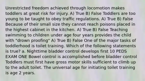 Unrestricted freedom achieved through locomotion makes toddlers at great risk for injury. A) True B) False Toddlers are too young to be taught to obey traffic regulations. A) True B) False Because of their small size they cannot reach poisons placed in the highest cabinet in the kitchen. A) True B) False Teaching swimming to children under age four years provides the child with "drown proofing" A) True B) False One of the major tasks of toddlerhood is toilet training. Which of the following statements is true? a. Nighttime bladder control develops first 10 PEDS EXAM ONE Bowel control is accomplished before bladder control Toddlers must first have gross motor skills sufficient to climb up to the adult toilet. The universal age for initiating toilet training is age 2 years.