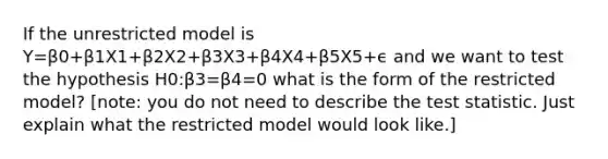 If the unrestricted model is Y=β0+β1X1+β2X2+β3X3+β4X4+β5X5+ϵ and we want to test the hypothesis H0:β3=β4=0 what is the form of the restricted model? [note: you do not need to describe the test statistic. Just explain what the restricted model would look like.]