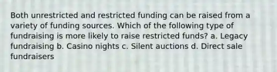 Both unrestricted and restricted funding can be raised from a variety of funding sources. Which of the following type of fundraising is more likely to raise restricted funds? a. Legacy fundraising b. Casino nights c. Silent auctions d. Direct sale fundraisers