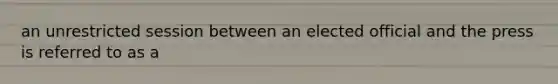 an unrestricted session between an elected official and the press is referred to as a