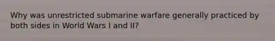 Why was unrestricted submarine warfare generally practiced by both sides in World Wars I and II?