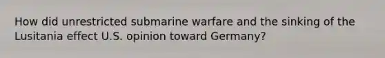 How did unrestricted submarine warfare and the sinking of the Lusitania effect U.S. opinion toward Germany?