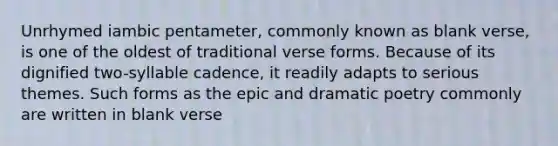 Unrhymed iambic pentameter, commonly known as blank verse, is one of the oldest of traditional verse forms. Because of its dignified two-syllable cadence, it readily adapts to serious themes. Such forms as the epic and dramatic poetry commonly are written in blank verse