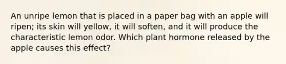 An unripe lemon that is placed in a paper bag with an apple will ripen; its skin will yellow, it will soften, and it will produce the characteristic lemon odor. Which plant hormone released by the apple causes this effect?