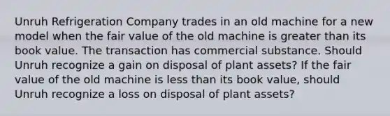 Unruh Refrigeration Company trades in an old machine for a new model when the fair value of the old machine is greater than its book value. The transaction has commercial substance. Should Unruh recognize a gain on disposal of plant assets? If the fair value of the old machine is less than its book value, should Unruh recognize a loss on disposal of plant assets?