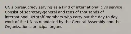 UN's bureaucracy serving as a kind of international civil service . Consist of secretary-general and tens of thousands of international UN staff members who carry out the day to day work of the UN as mandated by the General Assembly and the Organization's principal organs