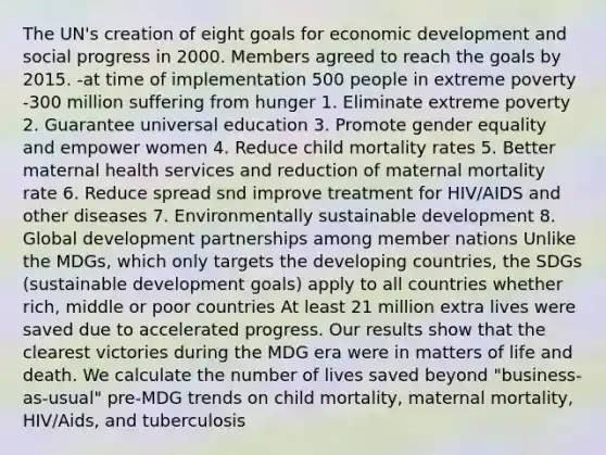 The UN's creation of eight goals for economic development and social progress in 2000. Members agreed to reach the goals by 2015. -at time of implementation 500 people in extreme poverty -300 million suffering from hunger 1. Eliminate extreme poverty 2. Guarantee universal education 3. Promote gender equality and empower women 4. Reduce child mortality rates 5. Better maternal health services and reduction of maternal mortality rate 6. Reduce spread snd improve treatment for HIV/AIDS and other diseases 7. Environmentally sustainable development 8. Global development partnerships among member nations Unlike the MDGs, which only targets the developing countries, the SDGs (sustainable development goals) apply to all countries whether rich, middle or poor countries At least 21 million extra lives were saved due to accelerated progress. Our results show that the clearest victories during the MDG era were in matters of life and death. We calculate the number of lives saved beyond "business-as-usual" pre-MDG trends on child mortality, maternal mortality, HIV/Aids, and tuberculosis