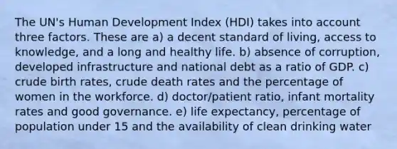 The UN's Human Development Index (HDI) takes into account three factors. These are a) a decent standard of living, access to knowledge, and a long and healthy life. b) absence of corruption, developed infrastructure and national debt as a ratio of GDP. c) crude birth rates, crude death rates and the percentage of women in the workforce. d) doctor/patient ratio, infant mortality rates and good governance. e) life expectancy, percentage of population under 15 and the availability of clean drinking water