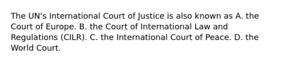 The UN's International Court of Justice is also known as A. the Court of Europe. B. the Court of International Law and Regulations (CILR). C. the International Court of Peace. D. the World Court.