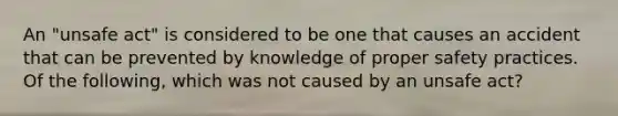 An "unsafe act" is considered to be one that causes an accident that can be prevented by knowledge of proper safety practices. Of the following, which was not caused by an unsafe act?