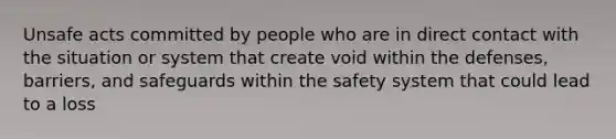 Unsafe acts committed by people who are in direct contact with the situation or system that create void within the defenses, barriers, and safeguards within the safety system that could lead to a loss