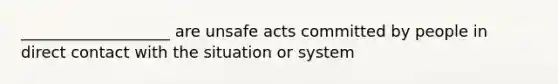 ___________________ are unsafe acts committed by people in direct contact with the situation or system