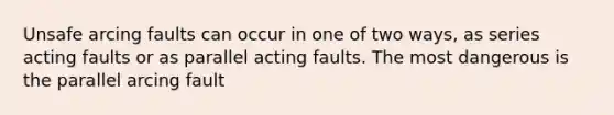 Unsafe arcing faults can occur in one of two ways, as series acting faults or as parallel acting faults. The most dangerous is the parallel arcing fault