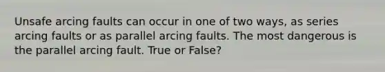 Unsafe arcing faults can occur in one of two ways, as series arcing faults or as parallel arcing faults. The most dangerous is the parallel arcing fault. True or False?