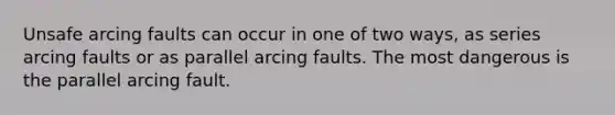 Unsafe arcing faults can occur in one of two ways, as series arcing faults or as parallel arcing faults. The most dangerous is the parallel arcing fault.