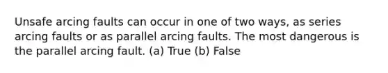 Unsafe arcing faults can occur in one of two ways, as series arcing faults or as parallel arcing faults. The most dangerous is the parallel arcing fault. (a) True (b) False