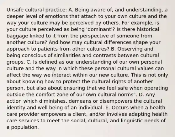 Unsafe cultural practice: A. Being aware of, and understanding, a deeper level of emotions that attach to your own culture and the way your culture may be perceived by others. For example, is your culture perceived as being 'dominant'? Is there historical baggage linked to it from the perspective of someone from another culture? And how may cultural differences shape your approach to patients from other cultures? B. Observing and being conscious of similarities and contrasts between cultural groups. C. Is defined as our understanding of our own personal culture and the way in which these personal cultural values can affect the way we interact within our new culture. This is not only about knowing how to protect the cultural rights of another person, but also about ensuring that we feel safe when operating outside the comfort zone of our own cultural norms". D. Any action which diminishes, demeans or disempowers the cultural identity and well being of an individual. E. Occurs when a health care provider empowers a client, and/or involves adapting health care services to meet the social, cultural, and linguistic needs of a population.