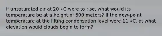 If unsaturated air at 20 ∘C were to rise, what would its temperature be at a height of 500 meters? If the dew-point temperature at the lifting condensation level were 11 ∘C, at what elevation would clouds begin to form?