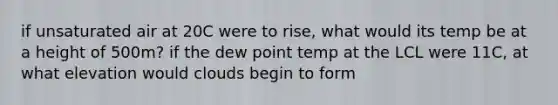 if unsaturated air at 20C were to rise, what would its temp be at a height of 500m? if the dew point temp at the LCL were 11C, at what elevation would clouds begin to form