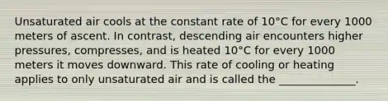 Unsaturated air cools at the constant rate of 10°C for every 1000 meters of ascent. In contrast, descending air encounters higher pressures, compresses, and is heated 10°C for every 1000 meters it moves downward. This rate of cooling or heating applies to only unsaturated air and is called the ______________.